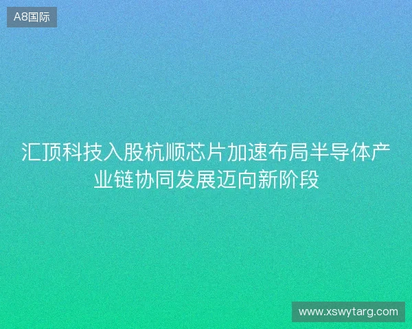 汇顶科技入股杭顺芯片加速布局半导体产业链协同发展迈向新阶段