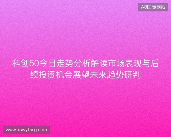 科创50今日走势分析解读市场表现与后续投资机会展望未来趋势研判 科创50今日走势分析解读市场表现与后续投资机会展望未来趋势研判