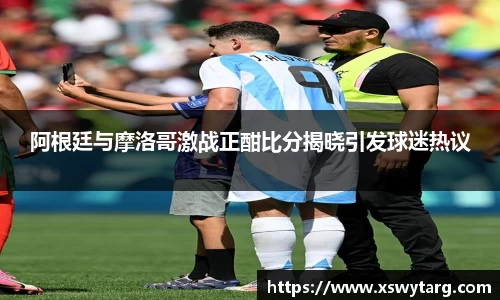 阿根廷与摩洛哥激战正酣比分揭晓引发球迷热议