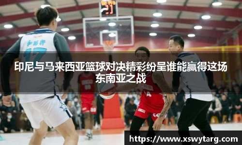 印尼与马来西亚篮球对决精彩纷呈谁能赢得这场东南亚之战